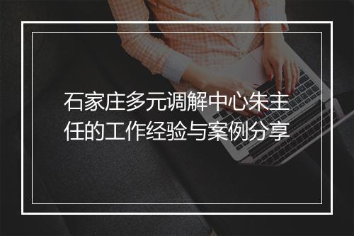 石家庄多元调解中心朱主任的工作经验与案例分享