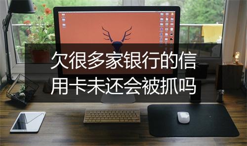 欠很多家银行的信用卡未还会被抓吗