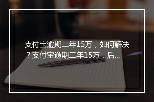 支付宝逾期二年15万，如何解决？支付宝逾期二年15万，后果严重吗？