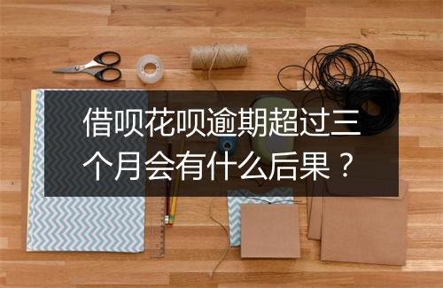 借呗花呗逾期超过三个月会有什么后果？
