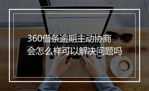 360借条逾期主动协商会怎么样可以解决问题吗