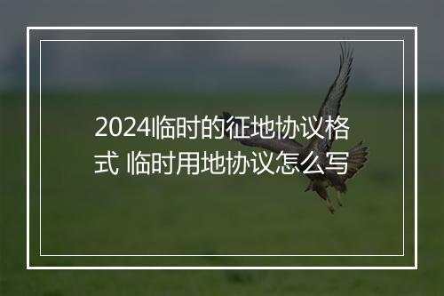 2024临时的征地协议格式 临时用地协议怎么写