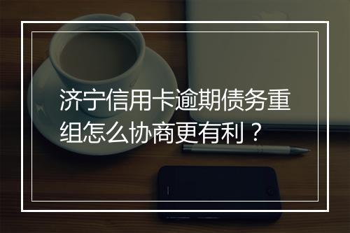 济宁信用卡逾期债务重组怎么协商更有利？