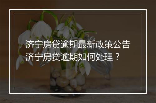济宁房贷逾期最新政策公告济宁房贷逾期如何处理？
