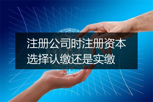 注册公司时注册资本选择认缴还是实缴