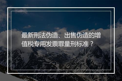 最新刑法伪造、出售伪造的增值税专用发票罪量刑标准？