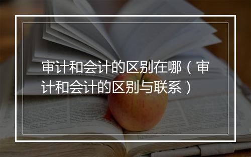 审计和会计的区别在哪（审计和会计的区别与联系）