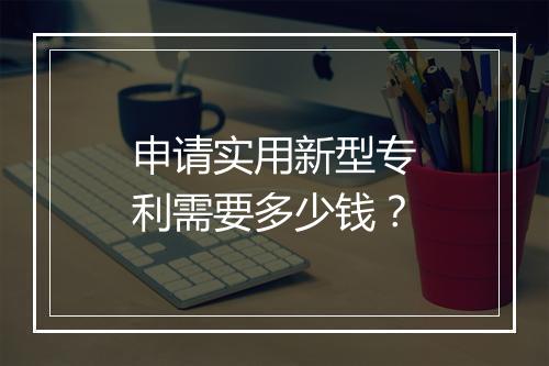 申请实用新型专利需要多少钱？