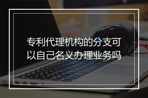 专利代理机构的分支可以自己名义办理业务吗
