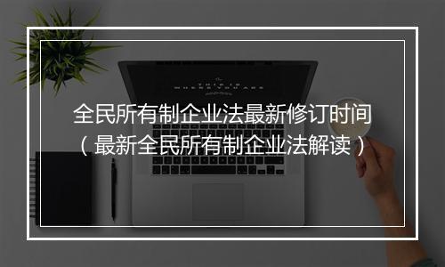全民所有制企业法最新修订时间（最新全民所有制企业法解读）