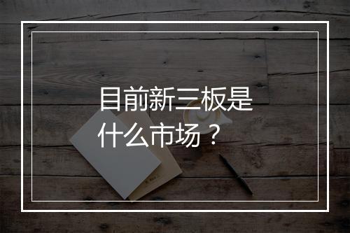 目前新三板是什么市场？