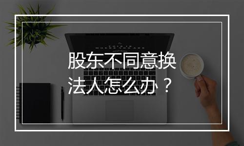 股东不同意换法人怎么办？