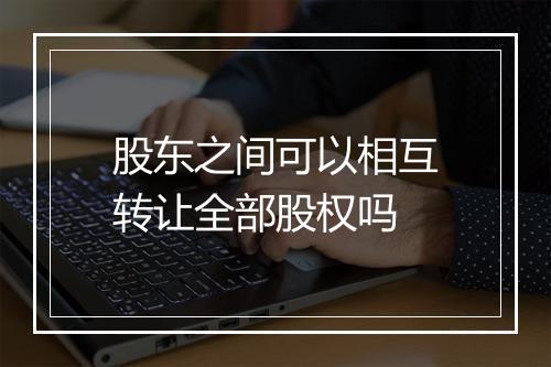 股东之间可以相互转让全部股权吗