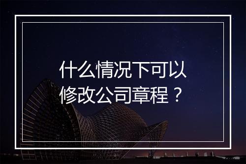 什么情况下可以修改公司章程？