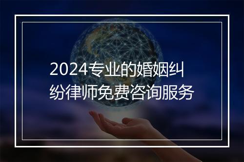 2024专业的婚姻纠纷律师免费咨询服务