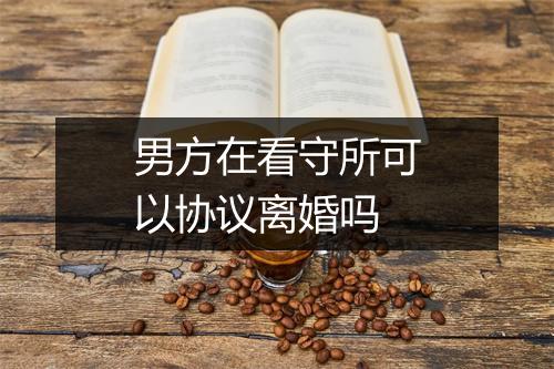 男方在看守所可以协议离婚吗