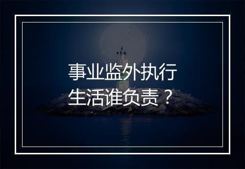 事业监外执行生活谁负责？