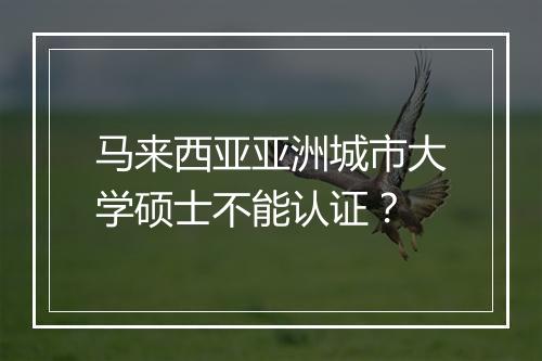 马来西亚亚洲城市大学硕士不能认证？