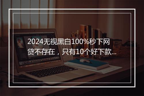 2024无视黑白100%秒下网贷不存在，只有10个好下款、下款快的