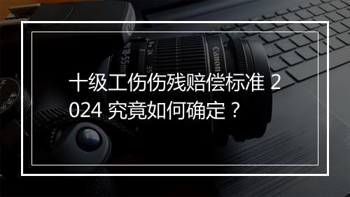 十级工伤伤残赔偿标准 2024 究竟如何确定？