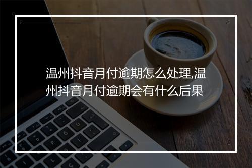 温州抖音月付逾期怎么处理,温州抖音月付逾期会有什么后果