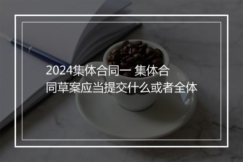 2024集体合同一 集体合同草案应当提交什么或者全体