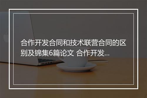 合作开发合同和技术联营合同的区别及锦集6篇论文 合作开发合同和技术联营合同的区别及锦集6篇