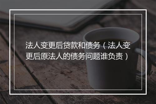法人变更后贷款和债务（法人变更后原法人的债务问题谁负责）