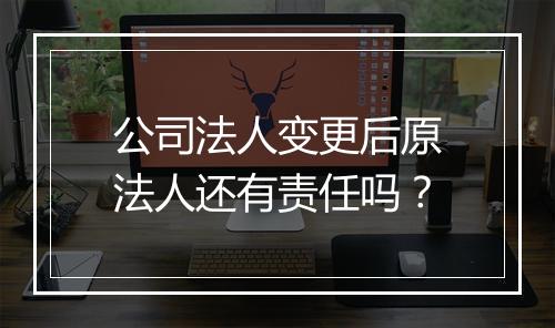 公司法人变更后原法人还有责任吗？