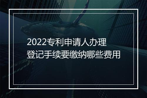 2022专利申请人办理登记手续要缴纳哪些费用