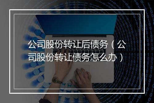 公司股份转让后债务（公司股份转让债务怎么办）