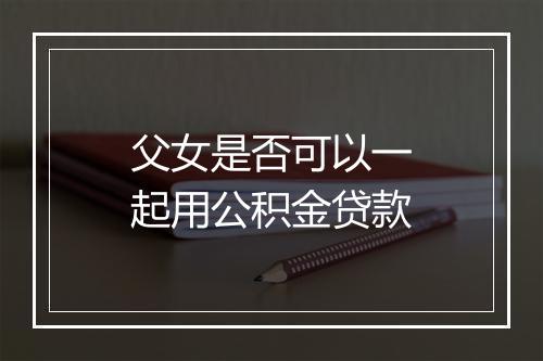 父女是否可以一起用公积金贷款