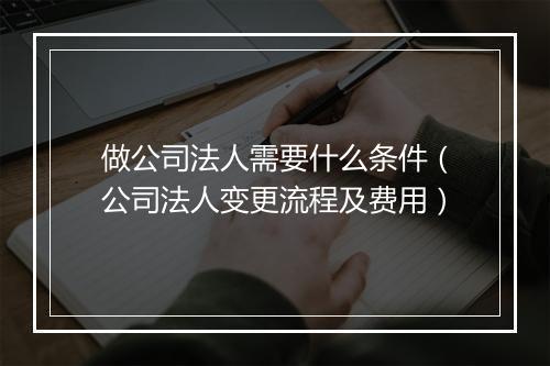 做公司法人需要什么条件（公司法人变更流程及费用）