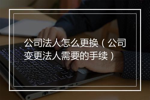 公司法人怎么更换（公司变更法人需要的手续）