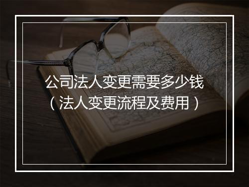 公司法人变更需要多少钱（法人变更流程及费用）