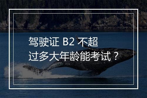 驾驶证 B2 不超过多大年龄能考试？