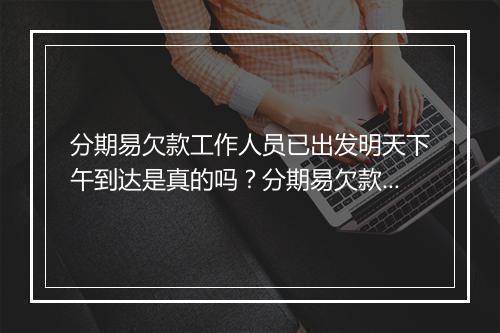 分期易欠款工作人员已出发明天下午到达是真的吗？分期易欠款工作人员到达时间确认