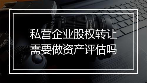 私营企业股权转让需要做资产评估吗