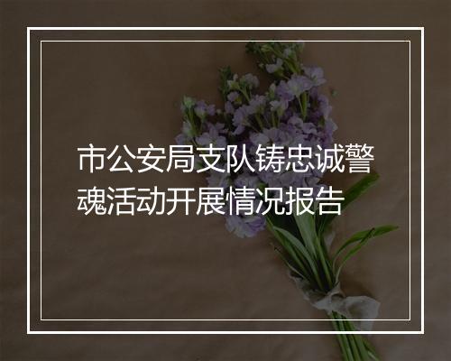 市公安局支队铸忠诚警魂活动开展情况报告