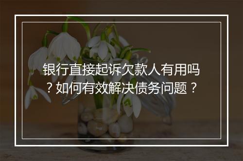 银行直接起诉欠款人有用吗？如何有效解决债务问题？