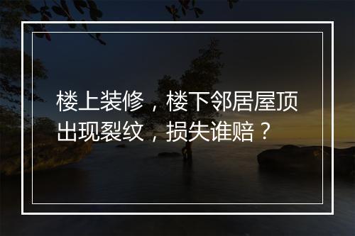 楼上装修，楼下邻居屋顶出现裂纹，损失谁赔？