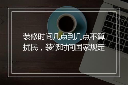 装修时间几点到几点不算扰民，装修时间国家规定