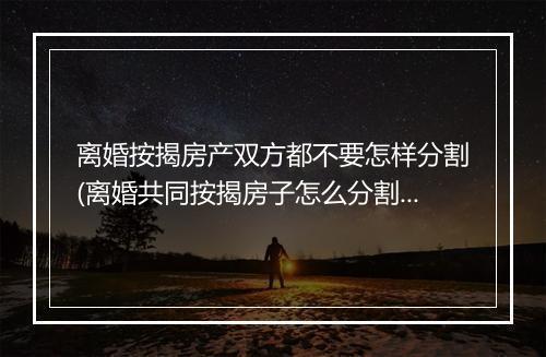 离婚按揭房产双方都不要怎样分割(离婚共同按揭房子怎么分割)