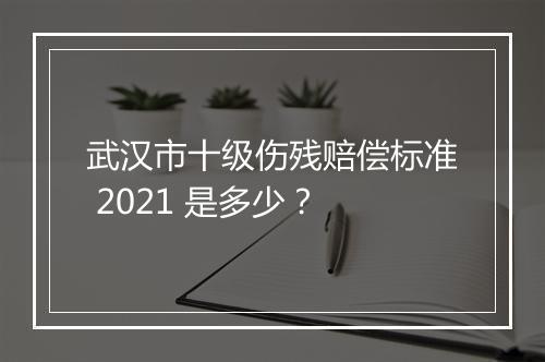 武汉市十级伤残赔偿标准 2021 是多少？