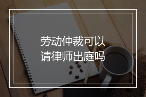 劳动仲裁可以请律师出庭吗