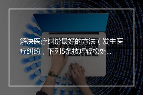 解决医疗纠纷最好的方法（发生医疗纠纷，下列5条技巧轻松处理！）