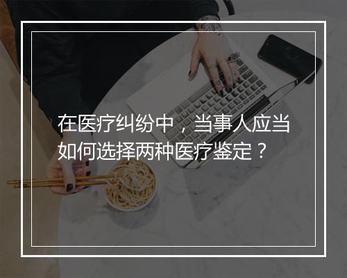 在医疗纠纷中，当事人应当如何选择两种医疗鉴定？