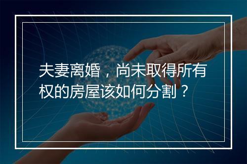 夫妻离婚，尚未取得所有权的房屋该如何分割？