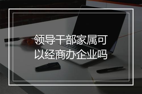 领导干部家属可以经商办企业吗