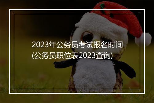 2023年公务员考试报名时间(公务员职位表2023查询)